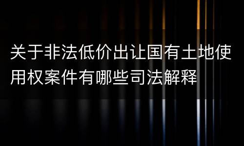 关于非法低价出让国有土地使用权案件有哪些司法解释
