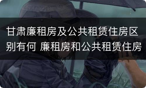 甘肃廉租房及公共租赁住房区别有何 廉租房和公共租赁住房的区别