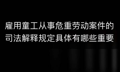 雇用童工从事危重劳动案件的司法解释规定具体有哪些重要内容