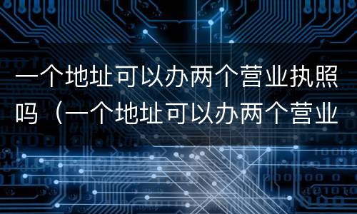 一个地址可以办两个营业执照吗（一个地址可以办两个营业执照吗怎么办）