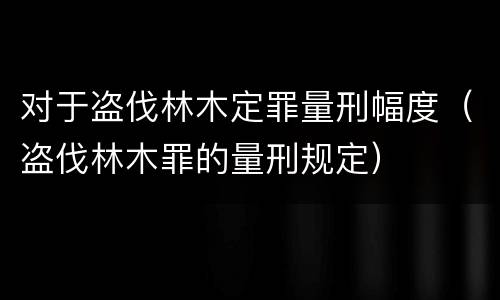 对于盗伐林木定罪量刑幅度（盗伐林木罪的量刑规定）