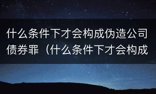 什么条件下才会构成伪造公司债券罪（什么条件下才会构成伪造公司债券罪呢）
