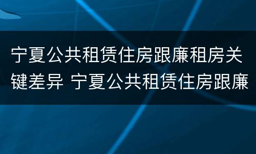 宁夏公共租赁住房跟廉租房关键差异 宁夏公共租赁住房跟廉租房关键差异大吗