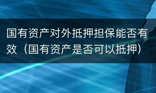 国有资产对外抵押担保能否有效（国有资产是否可以抵押）