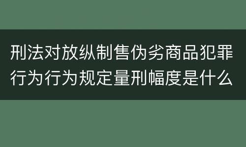 刑法对放纵制售伪劣商品犯罪行为行为规定量刑幅度是什么