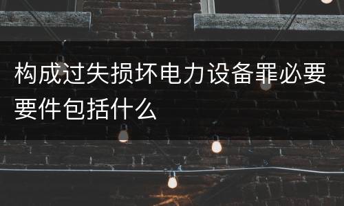 构成过失损坏电力设备罪必要要件包括什么