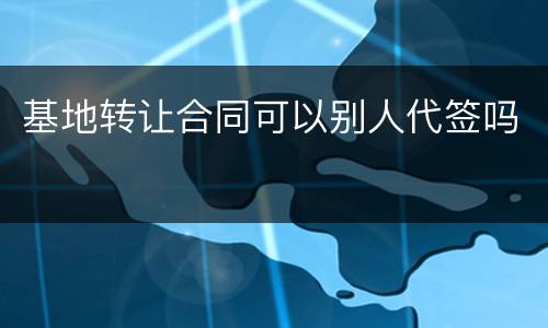 基地转让合同可以别人代签吗