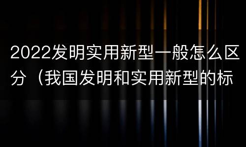 2022发明实用新型一般怎么区分（我国发明和实用新型的标准）