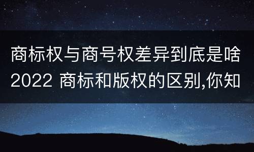 商标权与商号权差异到底是啥2022 商标和版权的区别,你知道多少?