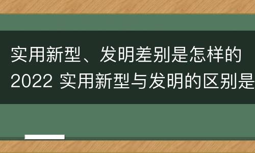 实用新型、发明差别是怎样的2022 实用新型与发明的区别是什么