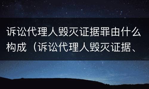 诉讼代理人毁灭证据罪由什么构成（诉讼代理人毁灭证据、伪造证据罪）