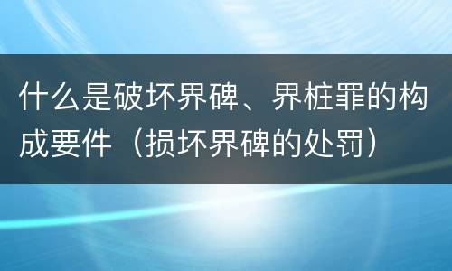 什么是破坏界碑、界桩罪的构成要件（损坏界碑的处罚）