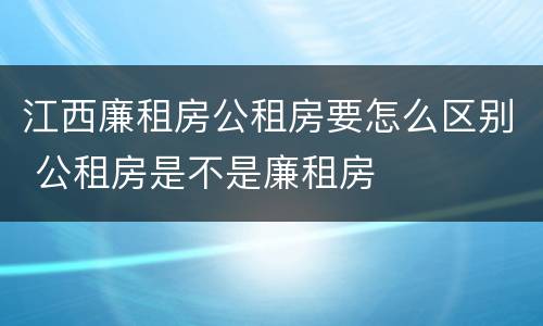 江西廉租房公租房要怎么区别 公租房是不是廉租房