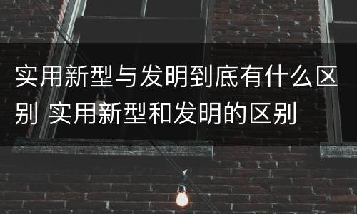 实用新型与发明到底有什么区别 实用新型和发明的区别