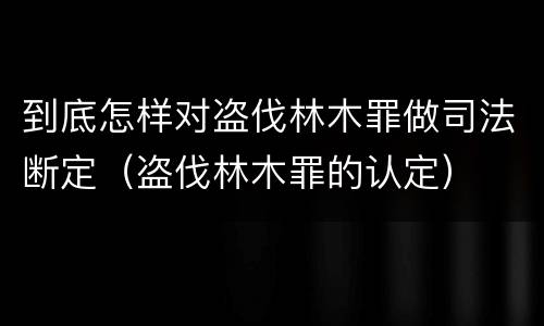 到底怎样对盗伐林木罪做司法断定(盗伐林木罪的认定)