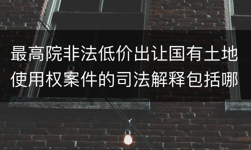 最高院非法低价出让国有土地使用权案件的司法解释包括哪些重要内容
