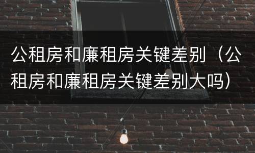 公租房和廉租房关键差别（公租房和廉租房关键差别大吗）