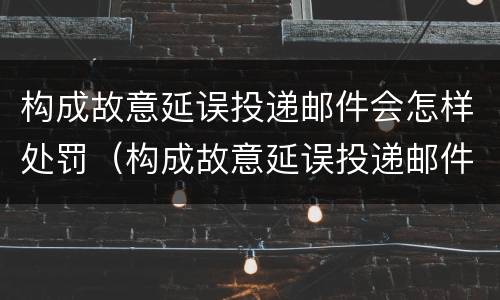 构成故意延误投递邮件会怎样处罚（构成故意延误投递邮件会怎样处罚呢）