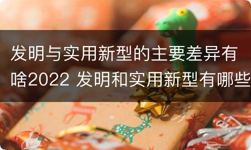 发明与实用新型的主要差异有啥2022 发明和实用新型有哪些区别