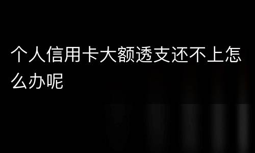 个人信用卡大额透支还不上怎么办呢