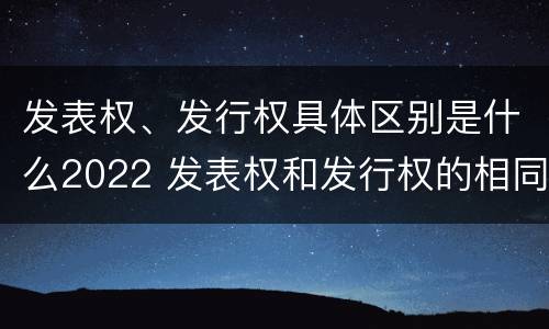 发表权、发行权具体区别是什么2022 发表权和发行权的相同点