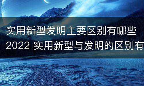 实用新型发明主要区别有哪些2022 实用新型与发明的区别有哪些