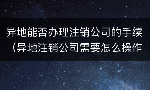 异地能否办理注销公司的手续（异地注销公司需要怎么操作）