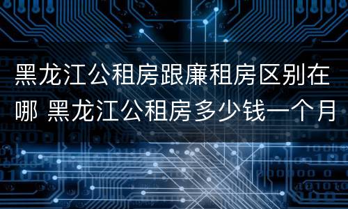 黑龙江公租房跟廉租房区别在哪 黑龙江公租房多少钱一个月