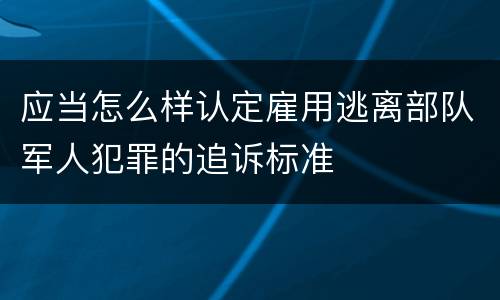 应当怎么样认定雇用逃离部队军人犯罪的追诉标准