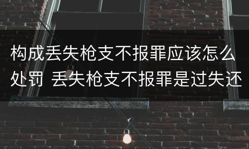 构成丢失枪支不报罪应该怎么处罚 丢失枪支不报罪是过失还是故意