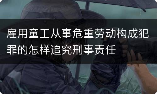 雇用童工从事危重劳动构成犯罪的怎样追究刑事责任