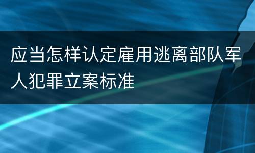 应当怎样认定雇用逃离部队军人犯罪立案标准