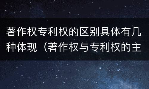 著作权专利权的区别具体有几种体现（著作权与专利权的主要区别是什么）