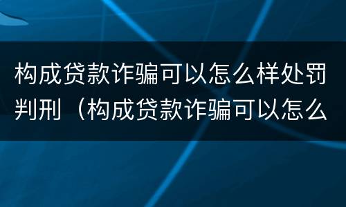 构成贷款诈骗可以怎么样处罚判刑（构成贷款诈骗可以怎么样处罚判刑吗）