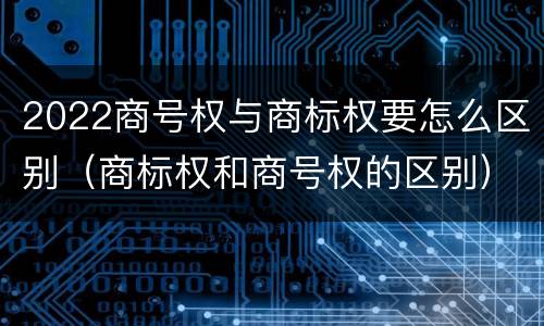 2022商号权与商标权要怎么区别（商标权和商号权的区别）
