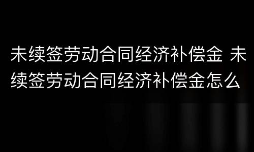 未续签劳动合同经济补偿金 未续签劳动合同经济补偿金怎么算