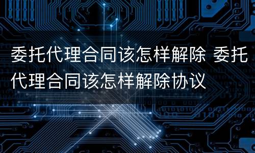 委托代理合同该怎样解除 委托代理合同该怎样解除协议