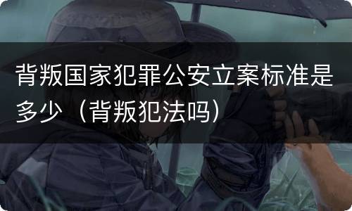背叛国家犯罪公安立案标准是多少（背叛犯法吗）