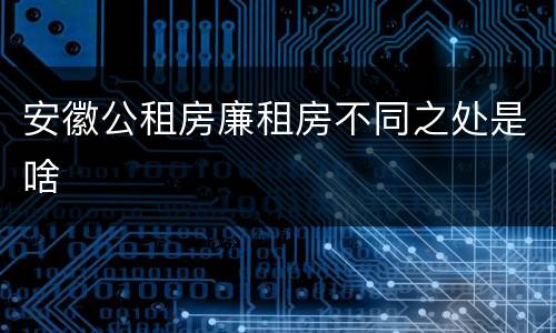 安徽公租房廉租房不同之处是啥