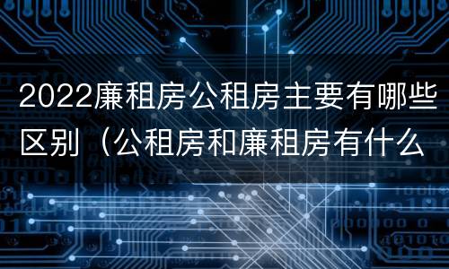 2022廉租房公租房主要有哪些区别（公租房和廉租房有什么区别?2019年的）