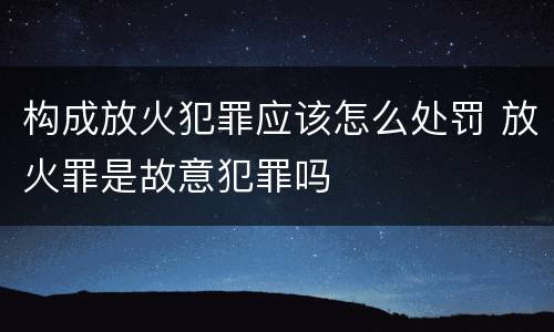 构成放火犯罪应该怎么处罚 放火罪是故意犯罪吗