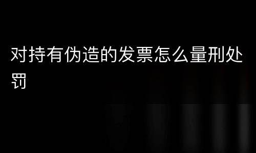 对持有伪造的发票怎么量刑处罚