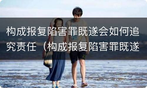 构成报复陷害罪既遂会如何追究责任（构成报复陷害罪既遂会如何追究责任呢）