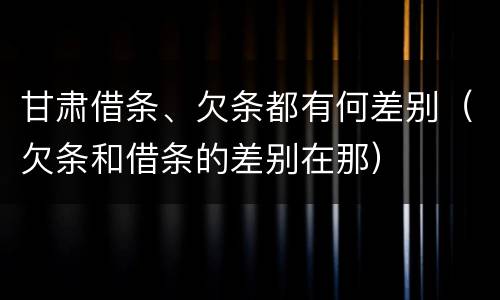 甘肃借条、欠条都有何差别（欠条和借条的差别在那）
