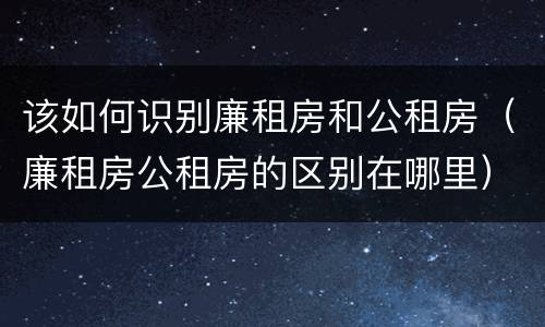 该如何识别廉租房和公租房（廉租房公租房的区别在哪里）