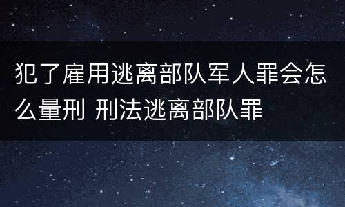 犯了雇用逃离部队军人罪会怎么量刑 刑法逃离部队罪