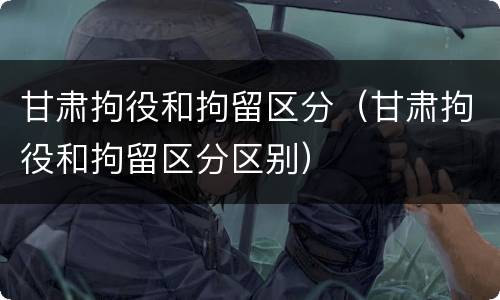 甘肃拘役和拘留区分（甘肃拘役和拘留区分区别）