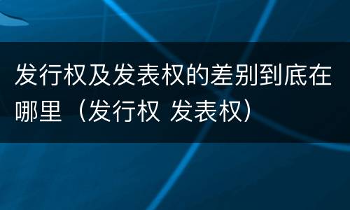 发行权及发表权的差别到底在哪里（发行权 发表权）