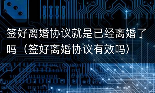 签好离婚协议就是已经离婚了吗（签好离婚协议有效吗）