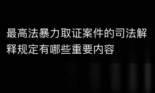 最高法暴力取证案件的司法解释规定有哪些重要内容